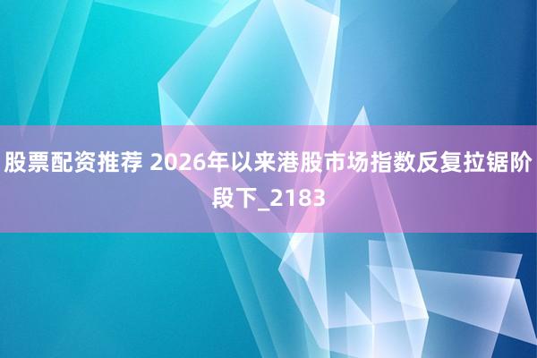 股票配资推荐 2026年以来港股市场指数反复拉锯阶段下_2183