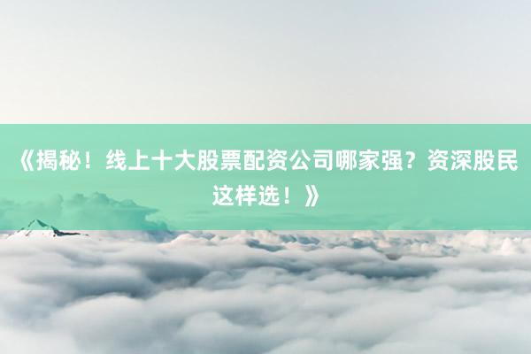 《揭秘！线上十大股票配资公司哪家强？资深股民这样选！》