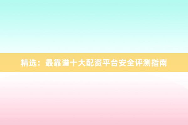 精选：最靠谱十大配资平台安全评测指南