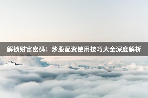 解锁财富密码！炒股配资使用技巧大全深度解析