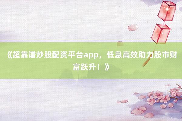 《超靠谱炒股配资平台app,低息高效助力股市财富跃升!》