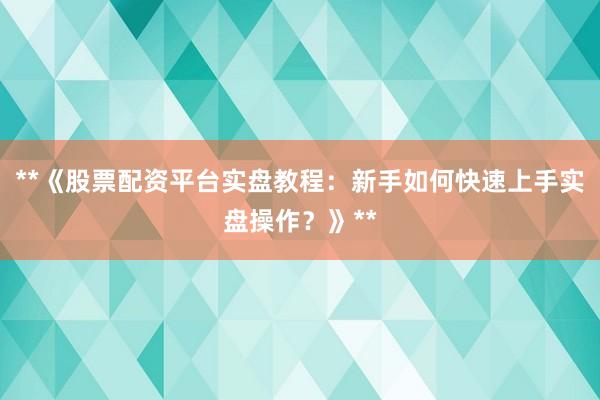**《股票配资平台实盘教程：新手如何快速上手实盘操作？》**