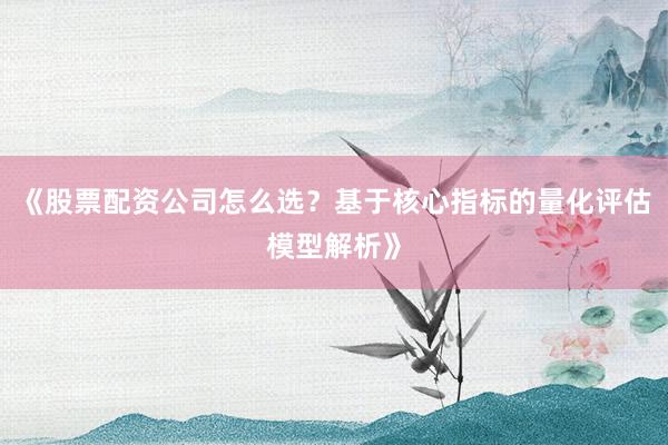 《股票配资公司怎么选？基于核心指标的量化评估模型解析》