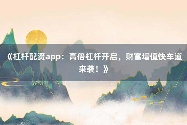《杠杆配资app：高倍杠杆开启，财富增值快车道来袭！》