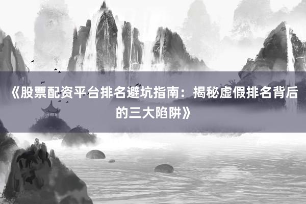 《股票配资平台排名避坑指南:揭秘虚假排名背后的三大陷阱》