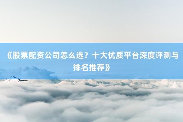 《股票配资公司怎么选？十大优质平台深度评测与排名推荐》