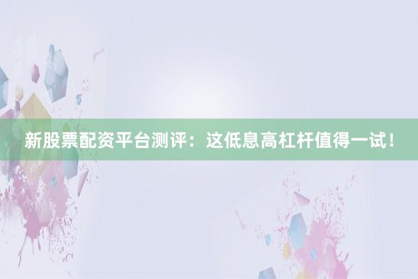 新股票配资平台测评：这低息高杠杆值得一试！