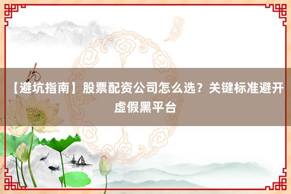 【避坑指南】股票配资公司怎么选？关键标准避开虚假黑平台