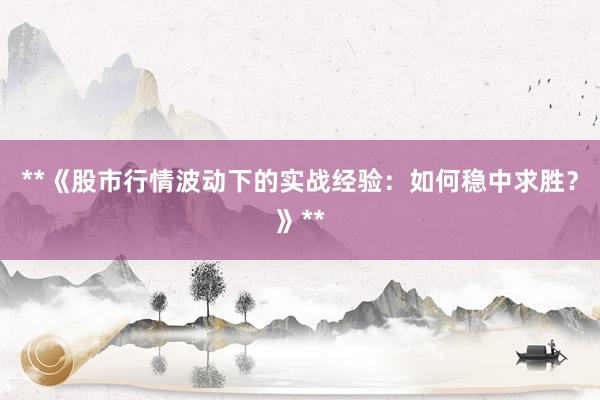 **《股市行情波动下的实战经验：如何稳中求胜？》**