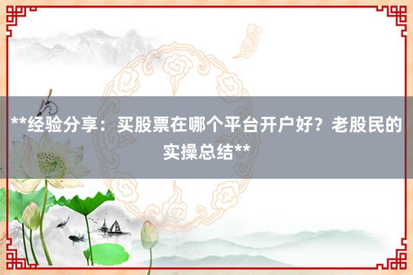 **经验分享：买股票在哪个平台开户好？老股民的实操总结**