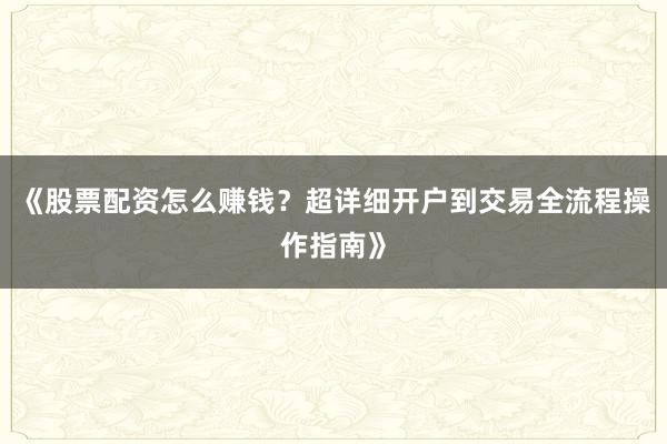 《股票配资怎么赚钱？超详细开户到交易全流程操作指南》