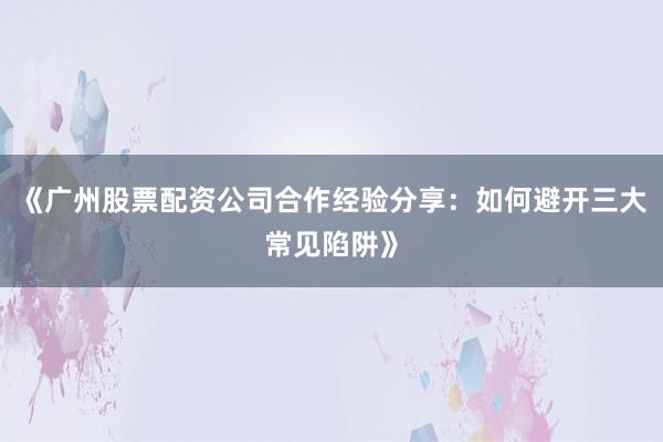 《广州股票配资公司合作经验分享：如何避开三大常见陷阱》