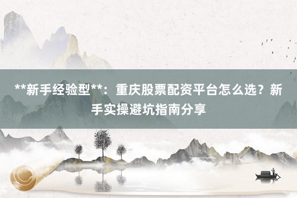 **新手经验型**：重庆股票配资平台怎么选？新手实操避坑指南分享