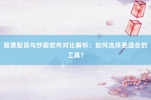 股票配资与炒股软件对比解析：如何选择更适合的工具？