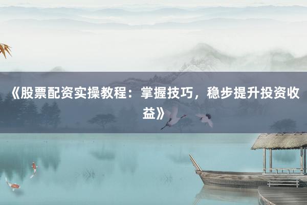 《股票配资实操教程：掌握技巧，稳步提升投资收益》