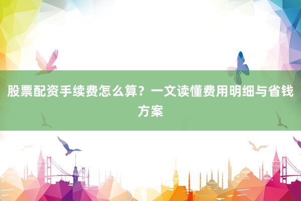 股票配资手续费怎么算？一文读懂费用明细与省钱方案