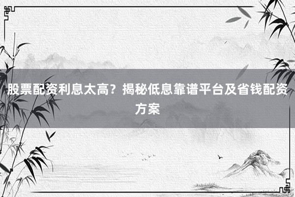 股票配资利息太高？揭秘低息靠谱平台及省钱配资方案