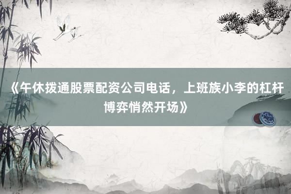 《午休拨通股票配资公司电话，上班族小李的杠杆博弈悄然开场》