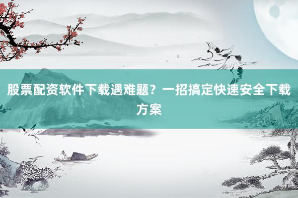 股票配资软件下载遇难题？一招搞定快速安全下载方案