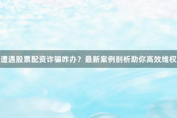 遭遇股票配资诈骗咋办？最新案例剖析助你高效维权