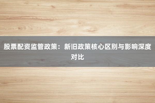 股票配资监管政策：新旧政策核心区别与影响深度对比