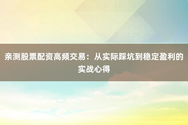 亲测股票配资高频交易：从实际踩坑到稳定盈利的实战心得