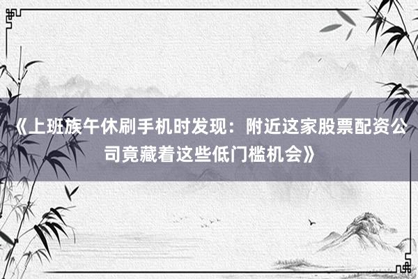《上班族午休刷手机时发现：附近这家股票配资公司竟藏着这些低门槛机会》