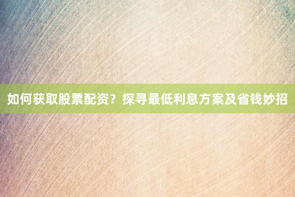 如何获取股票配资？探寻最低利息方案及省钱妙招