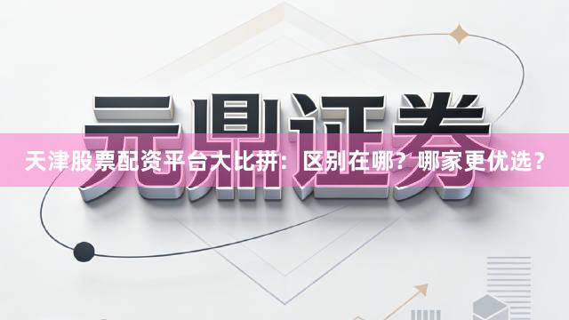 天津股票配资平台大比拼：区别在哪？哪家更优选？