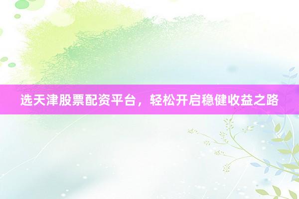 选天津股票配资平台，轻松开启稳健收益之路
