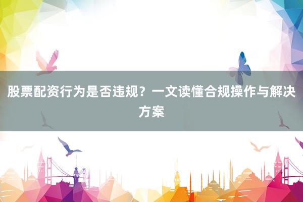 股票配资行为是否违规？一文读懂合规操作与解决方案