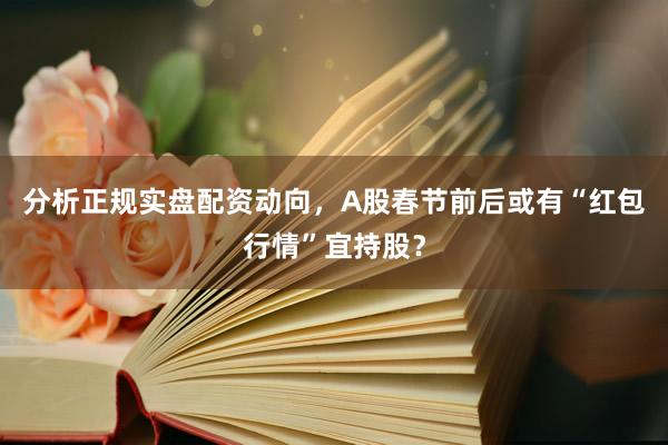 分析正规实盘配资动向，A股春节前后或有“红包行情”宜持股？