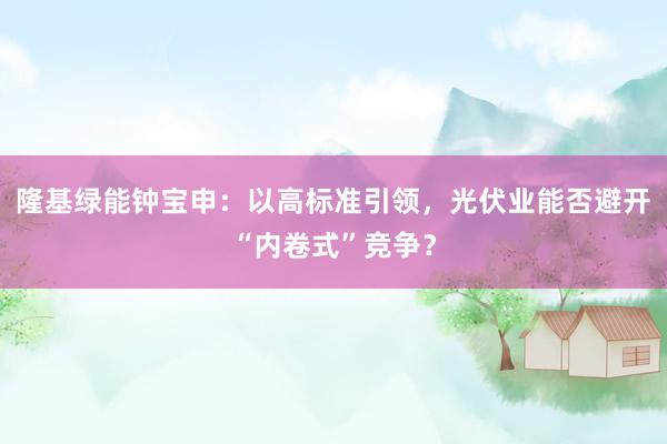 隆基绿能钟宝申：以高标准引领，光伏业能否避开“内卷式”竞争？