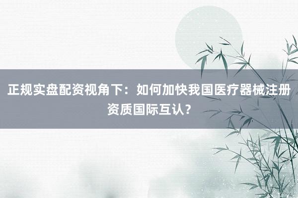 正规实盘配资视角下：如何加快我国医疗器械注册资质国际互认？