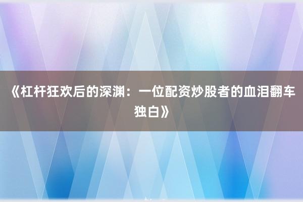 《杠杆狂欢后的深渊：一位配资炒股者的血泪翻车独白》
