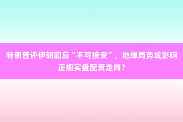 特朗普评伊朗回应“不可接受”，地缘局势或影响正规实盘配资走向？