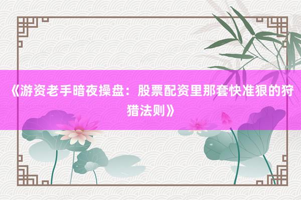 《游资老手暗夜操盘：股票配资里那套快准狠的狩猎法则》