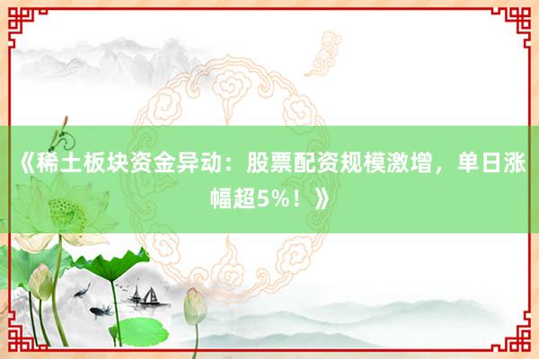 《稀土板块资金异动：股票配资规模激增，单日涨幅超5%！》