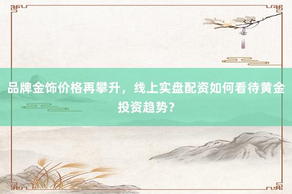 品牌金饰价格再攀升，线上实盘配资如何看待黄金投资趋势？