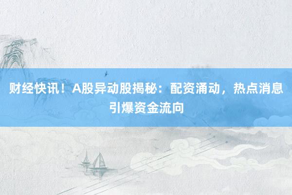 财经快讯！A股异动股揭秘：配资涌动，热点消息引爆资金流向