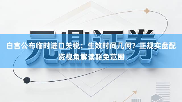 白宫公布临时进口关税：生效时间几何？正规实盘配资视角解读豁免范围