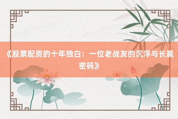 《股票配资的十年独白：一位老战友的沉浮与长赢密码》