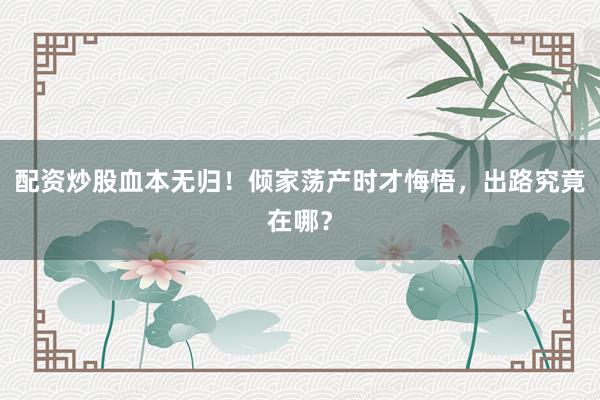 配资炒股血本无归！倾家荡产时才悔悟，出路究竟在哪？
