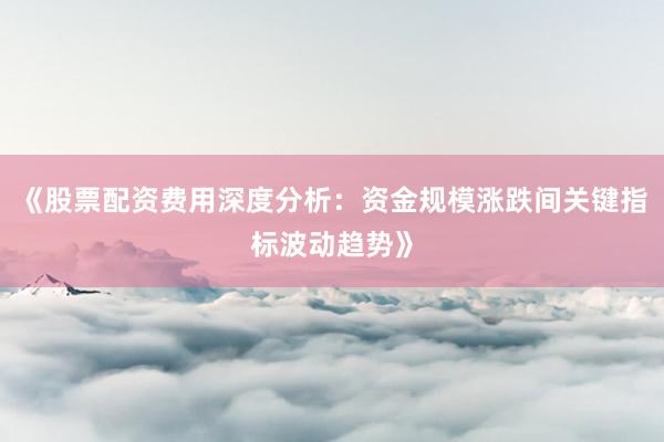 《股票配资费用深度分析：资金规模涨跌间关键指标波动趋势》