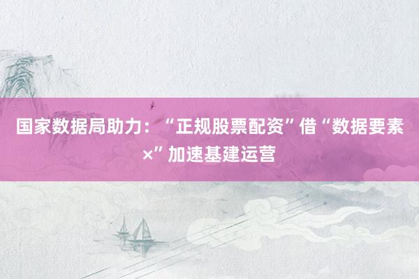 国家数据局助力：“正规股票配资”借“数据要素×”加速基建运营