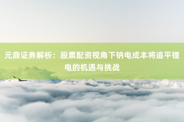 元鼎证券解析：股票配资视角下钠电成本将追平锂电的机遇与挑战