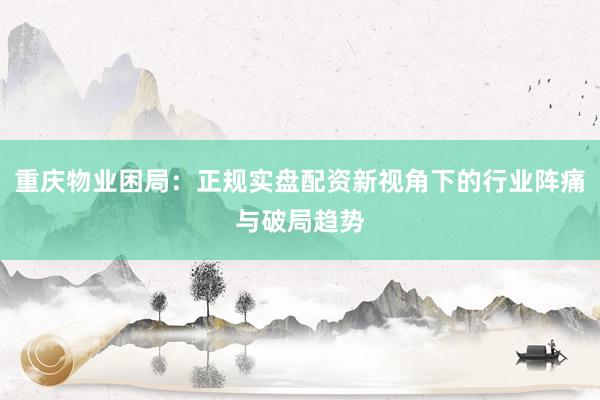 重庆物业困局：正规实盘配资新视角下的行业阵痛与破局趋势