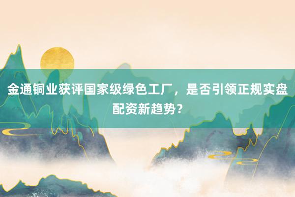 金通铜业获评国家级绿色工厂，是否引领正规实盘配资新趋势？
