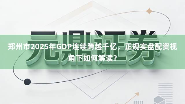 郑州市2025年GDP连续跨越千亿，正规实盘配资视角下如何解读？