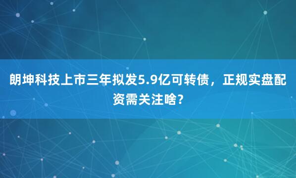 朗坤科技上市三年拟发5.9亿可转债，正规实盘配资需关注啥？